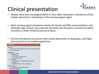 SAKRA INSTITUTE OF NEUROSCIENCES
• Studies show that neurological deficit is more often observed in chordomas of the
mobile spine than in chordomas in the sacrococcygeal region.
• Most sacrococcygeal chordomas involve the fourth and fifth sacral vertebrae, and
although large tumours can protrude anteriorly into the pelvis, invasion into pelvic
structures is often limited by presacral fascia.
• Cervical chordomas can present with airway obstruction or dysphagia, and might
even present as an oropharyngeal mass
Clinical presentation
 