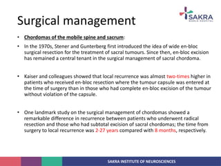 SAKRA INSTITUTE OF NEUROSCIENCES
• Chordomas of the mobile spine and sacrum:
• In the 1970s, Stener and Gunterberg first introduced the idea of wide en-bloc
surgical resection for the treatment of sacral tumours. Since then, en-bloc excision
has remained a central tenant in the surgical management of sacral chordoma.
• Kaiser and colleagues showed that local recurrence was almost two-times higher in
patients who received en-bloc resection where the tumour capsule was entered at
the time of surgery than in those who had complete en-bloc excision of the tumour
without violation of the capsule.
• One landmark study on the surgical management of chordomas showed a
remarkable difference in recurrence between patients who underwent radical
resection and those who had subtotal excision of sacral chordomas; the time from
surgery to local recurrence was 2·27 years compared with 8 months, respectively.
Surgical management
 