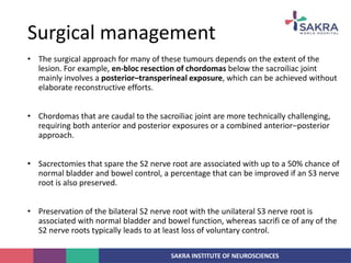 SAKRA INSTITUTE OF NEUROSCIENCES
• The surgical approach for many of these tumours depends on the extent of the
lesion. For example, en-bloc resection of chordomas below the sacroiliac joint
mainly involves a posterior–transperineal exposure, which can be achieved without
elaborate reconstructive efforts.
• Chordomas that are caudal to the sacroiliac joint are more technically challenging,
requiring both anterior and posterior exposures or a combined anterior–posterior
approach.
• Sacrectomies that spare the S2 nerve root are associated with up to a 50% chance of
normal bladder and bowel control, a percentage that can be improved if an S3 nerve
root is also preserved.
• Preservation of the bilateral S2 nerve root with the unilateral S3 nerve root is
associated with normal bladder and bowel function, whereas sacrifi ce of any of the
S2 nerve roots typically leads to at least loss of voluntary control.
Surgical management
 