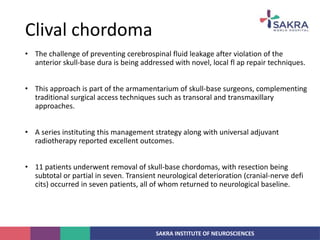 SAKRA INSTITUTE OF NEUROSCIENCES
• The challenge of preventing cerebrospinal fluid leakage after violation of the
anterior skull-base dura is being addressed with novel, local fl ap repair techniques.
• This approach is part of the armamentarium of skull-base surgeons, complementing
traditional surgical access techniques such as transoral and transmaxillary
approaches.
• A series instituting this management strategy along with universal adjuvant
radiotherapy reported excellent outcomes.
• 11 patients underwent removal of skull-base chordomas, with resection being
subtotal or partial in seven. Transient neurological deterioration (cranial-nerve defi
cits) occurred in seven patients, all of whom returned to neurological baseline.
Clival chordoma
 