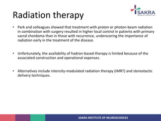 SAKRA INSTITUTE OF NEUROSCIENCES
• Park and colleagues showed that treatment with proton or photon-beam radiation
in combination with surgery resulted in higher local control in patients with primary
sacral chordoma than in those with recurrence, underscoring the importance of
radiation early in the treatment of the disease.
• Unfortunately, the availability of hadron-based therapy is limited because of the
associated construction and operational expenses.
• Alternatives include intensity-modulated radiation therapy (IMRT) and stereotactic
delivery techniques.
Radiation therapy
 