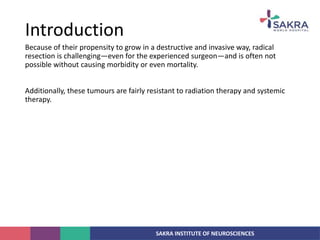 SAKRA INSTITUTE OF NEUROSCIENCES
Because of their propensity to grow in a destructive and invasive way, radical
resection is challenging—even for the experienced surgeon—and is often not
possible without causing morbidity or even mortality.
Additionally, these tumours are fairly resistant to radiation therapy and systemic
therapy.
Introduction
 
