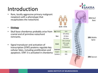 SAKRA INSTITUTE OF NEUROSCIENCES
• Rare, locally aggressive primary malignant
neoplasm with a phenotype that
recapitulates the notochord.
• Etiology
• Skull base chordomas probably arise from
cranial end of primitive notochord
remnants.
• Signal transducer and activation of
transcription (STAT) proteins regulate key
cellular fates, including proliferation and
apoptosis. STAT 3 is activated in chordoma
Introduction
 