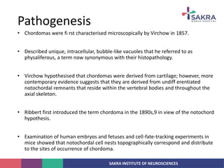 SAKRA INSTITUTE OF NEUROSCIENCES
• Chordomas were fi rst characterised microscopically by Virchow in 1857.
• Described unique, intracellular, bubble-like vacuoles that he referred to as
physaliferous, a term now synonymous with their histopathology.
• Virchow hypothesised that chordomas were derived from cartilage; however, more
contemporary evidence suggests that they are derived from undiff erentiated
notochordal remnants that reside within the vertebral bodies and throughout the
axial skeleton.
• Ribbert first introduced the term chordoma in the 1890s,9 in view of the notochord
hypothesis.
• Examination of human embryos and fetuses and cell-fate-tracking experiments in
mice showed that notochordal cell nests topographically correspond and distribute
to the sites of occurrence of chordoma.
Pathogenesis
 