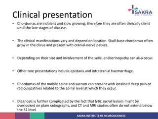 SAKRA INSTITUTE OF NEUROSCIENCES
• Chordomas are indolent and slow growing, therefore they are often clinically silent
until the late stages of disease.
• The clinical manifestations vary and depend on location. Skull-base chordomas often
grow in the clivus and present with cranial-nerve palsies.
• Depending on their size and involvement of the sella, endocrinopathy can also occur.
• Other rare presentations include epistaxis and intracranial haemorrhage.
• Chordomas of the mobile spine and sacrum can present with localised deep pain or
radiculopathies related to the spinal level at which they occur.
• Diagnosis is further complicated by the fact that lytic sacral lesions might be
overlooked on plain radiographs, and CT and MRI studies often do not extend below
the S2 level
Clinical presentation
 