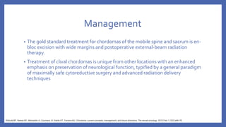 Management
• The gold standard treatment for chordomas of the mobile spine and sacrum is en-
bloc excision with wide margins and postoperative external-beam radiation
therapy.
• Treatment of clival chordomas is unique from other locations with an enhanced
emphasis on preservation of neurological function, typified by a general paradigm
of maximally safe cytoreductive surgery and advanced radiation delivery
techniques
Walcott BP, Nahed BV, Mohyeldin A, Coumans JV, Kahle KT, Ferreira MJ. Chordoma: current concepts, management, and future directions. The lancet oncology. 2012 Feb 1;13(2):e69-76.
 