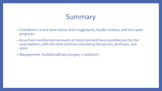Summary
• Chordoma is a rare bone cancer that is aggressive, locally invasive, and has a poor
prognosis
• Arise from transformed remnants of notochord and have a predilection for the
axial skeleton, with the most common sites being the sacrum, skull base, and
spine
• Management: multidisciplinary (surgery + radiation)
 