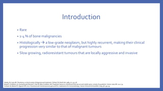 Introduction
• Rare
• 1-4 % of bone malignancies
• Histologically  a low-grade neoplasm, but highly recurrent, making their clinical
progression very similar to that of malignant tumours
• Slow growing, radioresistant tumours that are locally aggressive and invasive
Healey JH, Lane JM. Chordoma: a critical review of diagnosis and treatment. Orthop Clin North Am 1989; 20: 417–26.
Bergh P, Kindblom LG, Gunterberg B, Remotti F, Ryd W, Meis-Kindblom JM. Prognostic factors in chordoma of the sacrum and mobile spine: a study of 39 patients. Cancer 2000; 88: 2122–34.
Schwab JH, Boland PJ, Agaram NP, et al. Chordoma and chondrosarcoma gene profi le: implications for immunotherapy. Cancer Immunol Immunother 2009; 58: 339–49.
 