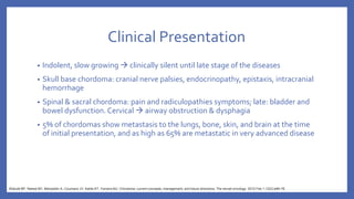 Clinical Presentation
• Indolent, slow growing  clinically silent until late stage of the diseases
• Skull base chordoma: cranial nerve palsies, endocrinopathy, epistaxis, intracranial
hemorrhage
• Spinal & sacral chordoma: pain and radiculopathies symptoms; late: bladder and
bowel dysfunction. Cervical  airway obstruction & dysphagia
• 5% of chordomas show metastasis to the lungs, bone, skin, and brain at the time
of initial presentation, and as high as 65% are metastatic in very advanced disease
Walcott BP, Nahed BV, Mohyeldin A, Coumans JV, Kahle KT, Ferreira MJ. Chordoma: current concepts, management, and future directions. The lancet oncology. 2012 Feb 1;13(2):e69-76.
 