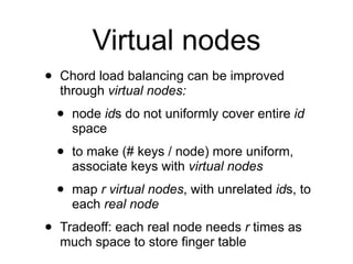 Virtual nodes
•   Chord load balancing can be improved
    through virtual nodes:

    •   node ids do not uniformly cover entire id
        space

    •   to make (# keys / node) more uniform,
        associate keys with virtual nodes

    •   map r virtual nodes, with unrelated ids, to
        each real node

•   Tradeoff: each real node needs r times as
    much space to store finger table
 