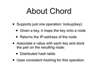 About Chord
•   Supports just one operation: lookup(key)

    •   Given a key, it maps the key onto a node

    •   Returns the IP-address of the node

•   Associate a value with each key and store
    the pair on the resulting node:

    •   Distributed hash table

•   Uses consistent hashing for this operation
 