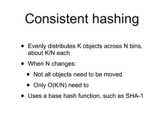 Consistent hashing
•   Evenly distributes K objects across N bins,
    about K/N each

•   When N changes:

    •   Not all objects need to be moved

    •   Only O(K/N) need to

•   Uses a base hash function, such as SHA-1
 
