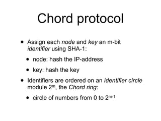 Chord protocol
•   Assign each node and key an m-bit
    identifier using SHA-1:

    •   node: hash the IP-address

    •   key: hash the key

•   Identifiers are ordered on an identifier circle
    module 2m, the Chord ring:

    •   circle of numbers from 0 to 2m-1
 
