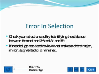 Error In Selection Check your selection and try identifying the distance between the root and 3 rd  and 3 rd  and 5 th .  If needed, go back and review what makes a chord major, minor, augmented or diminished. QUIT Return To Practice Page 