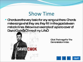 Show Time Chords are the very basic for any song out there. Chords make songs what they are, they fill in the gaps between melodic lines. Below is an example of a piano cover of David Cook’s “Time of my Life” Click The Image For The Demonstration Video QUIT 