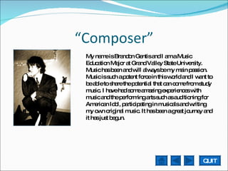 “ Composer” My name is Brandon Gentis and I am a Music Education Major at Grand Valley State University. Music has been and will always be my main passion. Music is such a potent force in this world and I want to be able to share the potential that can come from study music. I have had some amazing experiences with music and the performing arts such as auditioning for American Idol, participating in musicals and writing my own original music. It has been a great journey and it has just begun.  QUIT 