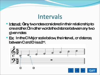 Intervals Interval:  “any two notes considered in their relationship to one another.” In other words the distance between any two given notes Ex:   In the C Major scale below, the interval, or distance, between C and D is a 2 nd .  C  D QUIT 