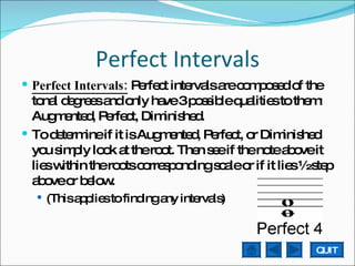 Perfect Intervals Perfect Intervals:  Perfect intervals are composed of the tonal degrees and only have 3 possible qualities to them: Augmented, Perfect, Diminished.  To determine if it is Augmented, Perfect, or Diminished you simply look at the root. Then see if the note above it lies within the roots corresponding scale or if it lies ½ step above or below. (This applies to finding any intervals) QUIT 