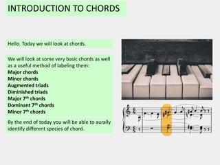 INTRODUCTION TO CHORDS
Hello. Today we will look at chords.
By the end of today you will be able to aurally
identify different species of chord.
We will look at some very basic chords as well
as a useful method of labeling them:
Major chords
Minor chords
Augmented triads
Diminished triads
Major 7th chords
Dominant 7th chords
Minor 7th chords
 
