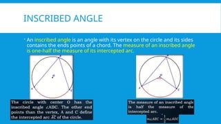 INSCRIBED ANGLE
 An inscribed angle is an angle with its vertex on the circle and its sides
contains the ends points of a chord. The measure of an inscribed angle
is one-half the measure of its intercepted arc.
 