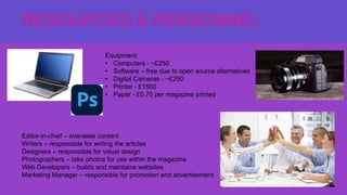 *RESOURCES & PERSONNEL*
RESOURCES & PERSONNEL
Equipment:
• Computers - ~£250
• Software – free due to open source alternatives
• Digital Cameras - ~£250
• Printer - £1500
• Paper - £0.70 per magazine printed
Editor-in-chief – oversees content
Writers – responsible for writing the articles
Designers – responsible for visual design
Photographers – take photos for use within the magazine
Web Developers – builds and maintains websites
Marketing Manager – responsible for promotion and advertisement
 