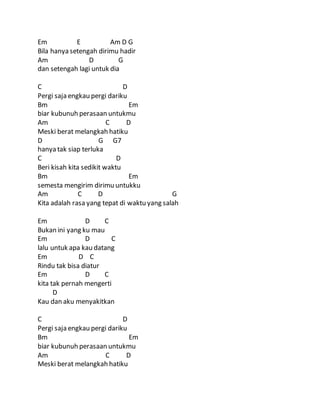Em E Am D G
Bila hanya setengah dirimu hadir
Am D G
dan setengah lagi untuk dia
C D
Pergi saja engkau pergi dariku
Bm Em
biar kubunuh perasaan untukmu
Am C D
Meski berat melangkah hatiku
D G G7
hanya tak siap terluka
C D
Beri kisah kita sedikit waktu
Bm Em
semesta mengirim dirimu untukku
Am C D G
Kita adalah rasa yang tepat di waktu yang salah
Em D C
Bukan ini yang ku mau
Em D C
lalu untuk apa kau datang
Em D C
Rindu tak bisa diatur
Em D C
kita tak pernah mengerti
D
Kau dan aku menyakitkan
C D
Pergi saja engkau pergi dariku
Bm Em
biar kubunuh perasaan untukmu
Am C D
Meski berat melangkah hatiku
 
