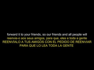 forward it to your friends, so our friends and all people will reenvie-o aos seus amigos, para que, eles e toda a gente REENVÍALO A TUS AMIGOS CON EL PEDIDO DE REENVIAR PARA QUE LO LEA TODA LA GENTE  