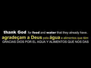 thank God   for  food  and  water  that they already have. agradeçam a Deus  pela  água  e alimentos que têm   GRACIAS DIOS POR EL AGUA Y ALIMENTOS QUE NOS DAS  