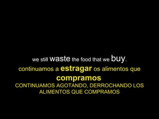 we still  waste  the food that we  buy . continuamos a  estragar  os alimentos que  compramos   CONTINUAMOS AGOTANDO, DERROCHANDO LOS ALIMENTOS QUE COMPRAMOS 