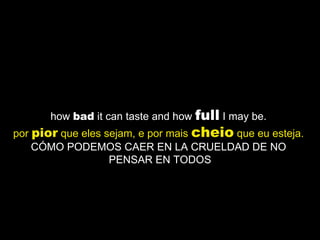 how  bad  it can taste and how  full  I may be.  por  pior  que eles sejam, e por mais  cheio  que eu esteja.   CÓMO PODEMOS CAER EN LA CRUELDAD DE NO  PENSAR EN TODOS 