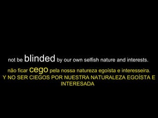 not be  blinded  by our own selfish nature and interests.  não ficar  cego  pela nossa natureza egoísta e interesseira. Y NO SER CIEGOS POR NUESTRA NATURALEZA EGOÍSTA E INTERESADA   
