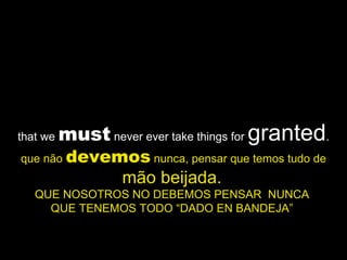 that we  must  never ever take things for  granted . que não  devemos  nunca, pensar que temos tudo de  mão beijada.   QUE NOSOTROS NO DEBEMOS PENSAR  NUNCA  QUE TENEMOS TODO “DADO EN BANDEJA”  