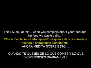 Think & look at this... when you complain about your food and  the food we waste daily..."  Olhe e medite sobre isto...quando se queixa da sua comida, e quando a estragamos diariamente.   AHORA MEDITA SOBRE ÉSTO ... CUANDO TE QUEJES DE LO QUE COMES Y LO QUE DESPERDICIES DIARIAMENTE 