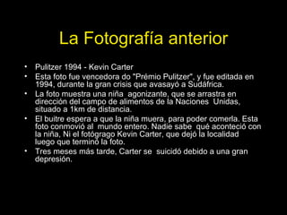 La Fotografía anterior Pulitzer 1994 - Kevin Carter Esta foto fue vencedora do "Prémio Pulitzer", y fue editada en 1994, durante la gran crisis que avasayó a Sudáfrica. La foto muestra una niña  agonizante, que se arrastra en dirección del campo de alimentos de la Naciones  Unidas, situado a 1km de distancia. El buitre espera a que la niña muera, para poder comerla. Esta foto conmovió al  mundo entero. Nadie sabe  qué aconteció con la niña, Ni el fotógrago Kevin Carter, que dejó la localidad  luego que terminó la foto. Tres meses más tarde, Carter se  suicidó debido a una gran depresión. 