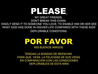 PLEASE , MY GREAT FRIENDS,  DON'T BREAK THIS CHAIN,  KINDLY SEND IT TO SOMEONE YOU LOVE, TO ENABLE HIM OR HER SEE WHAT GOD HAS DONE IN HIS/HER LIFE COMPARED WITH THESE KIDS' DEPLORABLE CONDITIONS . POR FAVOR , MIS BUENOS AMIGOS  TENGAN LA BONDAD DE REENVIAR  PARA QUE  VEAN  LA FELICIDAD DE SUS VIDAS  EN COMPARACIÓN CON LAS CONDICIONES DEPLORABLES DE ESTA NIÑA 