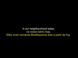in our neighbourhood today,  no nosso bairro hoje,  Ellos viven cercanos.Modifiquemos ésto a partir de hoy  