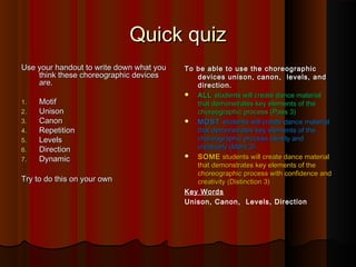 Quick quiz
Use your handout to write down what you
think these choreographic devices
are.
1.
2.
3.
4.
5.
6.
7.

Motif
Unison
Canon
Repetition
Levels
Direction
Dynamic

Try to do this on your own

To be able to use the choreographic
devices unison, canon, levels, and
direction.
 ALL students will create dance material
that demonstrates key elements of the
choreographic process (Pass 3)
 MOST students will create dance material
that demonstrates key elements of the
choreographic process clearly and
creatively (Merit 3)
 SOME students will create dance material
that demonstrates key elements of the
choreographic process with confidence and
creativity (Distinction 3)
Key Words
Unison, Canon, Levels, Direction

 