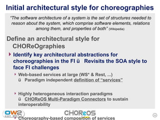 Initial architectural style for choreographies
 “The software architecture of a system is the set of structures needed to
  reason about the system, which comprise software elements, relations
             among them, and properties of both” (Wikipedia)

Define an architectural style for
 CHOReOgraphies
4 Identify key architectural abstractions for
  choreographies in the FI  Revisits the SOA style to
  face FI challenges
  4 Web-based services at large (WS* & Rest, ...)
      Paradigm independent definition of “services”

  4 Highly heterogeneous interaction paradigms
      CHOReOS Multi-Paradigm Connectors to sustain
     interoperability

                                                                             10
  4 Choreography-based composition of services
 