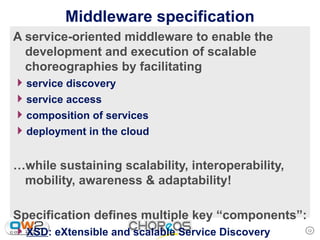 Middleware specification
A service-oriented middleware to enable the
  development and execution of scalable
  choreographies by facilitating
4 service discovery
4 service access
4 composition of services
4 deployment in the cloud

…while sustaining scalability, interoperability,
 mobility, awareness & adaptability!

Specification defines multiple key “components”:
4 XSD: eXtensible and scalable Service Discovery   12
 