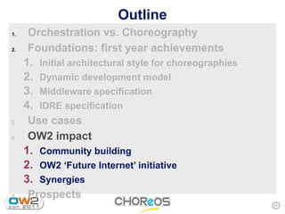 Outline
1.    Orchestration vs. Choreography
2.    Foundations: first year achievements
     1. Initial architectural style for choreographies
     2. Dynamic development model
     3. Middleware specification
     4. IDRE specification
3.    Use cases
4.    OW2 impact
     1. Community building
     2. OW2 ‘Future Internet’ initiative
     3. Synergies
5.    Prospects
                                                         17
 