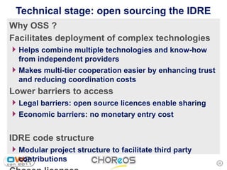 Technical stage: open sourcing the IDRE
Why OSS ?
Facilitates deployment of complex technologies
4 Helps combine multiple technologies and know-how
  from independent providers
4 Makes multi-tier cooperation easier by enhancing trust
  and reducing coordination costs
Lower barriers to access
4 Legal barriers: open source licences enable sharing
4 Economic barriers: no monetary entry cost

IDRE code structure
4 Modular project structure to facilitate third party
  contributions                                            20
 