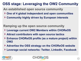 OSS stage: Leveraging the OW2 Community
An established open source community
4 One of 4 global independent and open communities
4 Community highly driven by European interests

Ramping up the open source community
4 Leverage current OW2 Members within CHOReOS
4 Attract contributors with open source tactics
4 Enhance CHOReOS profile (as a mature project) within
  OW2
4 Advertise the OSS strategy on the CHOReOS website
4 Leverage social networks: Twitter, LinkedIn, Facebook

                                                          21
 