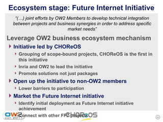 Ecosystem stage: Future Internet Initiative
   “(…) joint efforts by OW2 Members to develop technical integration
  between projects and business synergies in order to address specific
                             market needs”

Leverage OW2 business ecosystem mechanism
4 Initiative led by CHOReOS
  4 Grouping of scope-bound projects, CHOReOS is the first in
    this initiative
  4 Inria and OW2 to lead the initiative
  4 Promote solutions not just packages

4 Open up the initiative to non-OW2 members
  4 Lower barriers to participation

4 Market the Future Internet initiative
  4 Identify initial deployment as Future Internet initiative
    achievement
  4 Connect with other FP7 projects                                      22
 