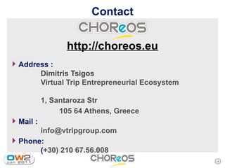 Contact


                  http://choreos.eu
4 Address :
           Dimitris Tsigos
           Virtual Trip Entrepreneurial Ecosystem

           1, Santaroza Str
                105 64 Athens, Greece
4 Mail :
       info@vtripgroup.com
4 Phone:
       (+30) 210 67.56.008
                                                    28
 