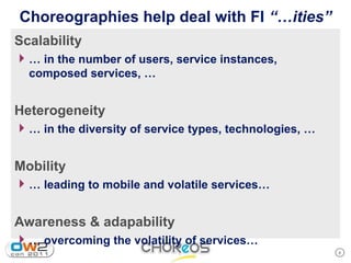 Choreographies help deal with FI “…ities”
Scalability
4 … in the number of users, service instances,
  composed services, …


Heterogeneity
4 … in the diversity of service types, technologies, …

Mobility
4 … leading to mobile and volatile services…

Awareness & adapability
4 … overcoming the volatility of services…
                                                         8
 