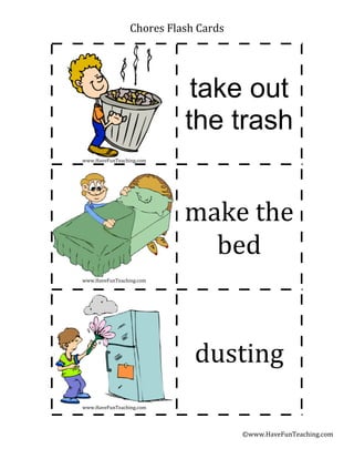 Chores	
  Flash	
  Cards




                                take out
                               the trash
www.HaveFunTeaching.com




                              make	
  the	
  
                                bed
www.HaveFunTeaching.com




                                 dusting
www.HaveFunTeaching.com




                                            ©www.HaveFunTeaching.com
 