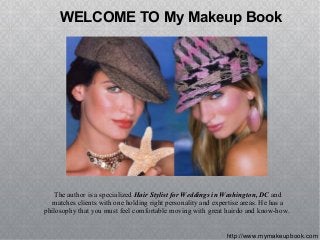 http://www.mymakeupbook.com
WELCOME TO My Makeup Book
The author is a specialized Hair Stylist for Weddings in Washington, DC and
matches clients with one holding right personality and expertise areas. He has a
philosophy that you must feel comfortable moving with great hairdo and know-how.
 