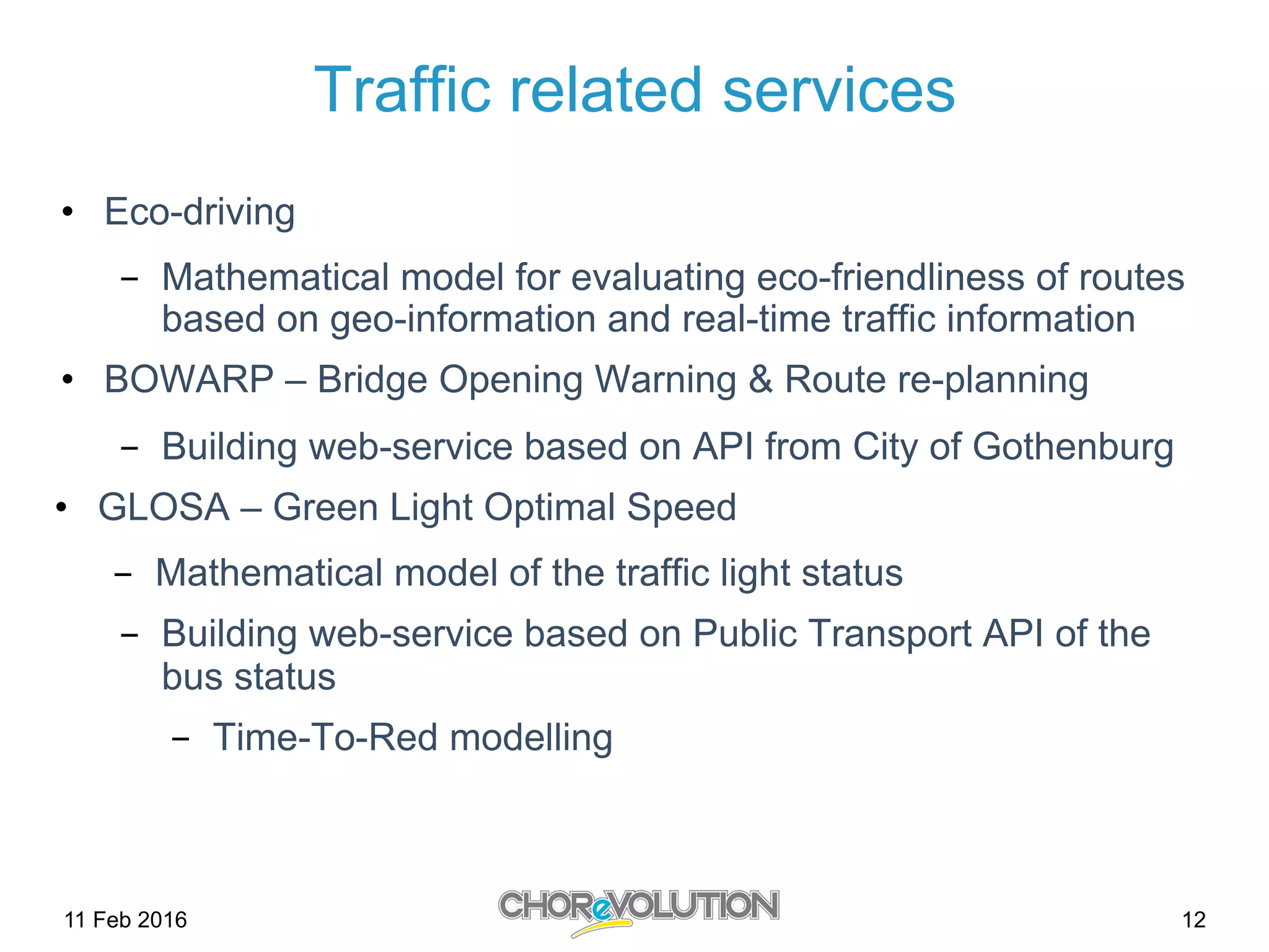 Traffic related services
•  Eco-driving
-  Mathematical model for evaluating eco-friendliness of routes
based on geo-information and real-time traffic information
•  BOWARP – Bridge Opening Warning & Route re-planning
-  Building web-service based on API from City of Gothenburg
•  GLOSA – Green Light Optimal Speed
-  Mathematical model of the traffic light status
-  Building web-service based on Public Transport API of the
bus status
-  Time-To-Red modelling
11 Feb 2016 12
 