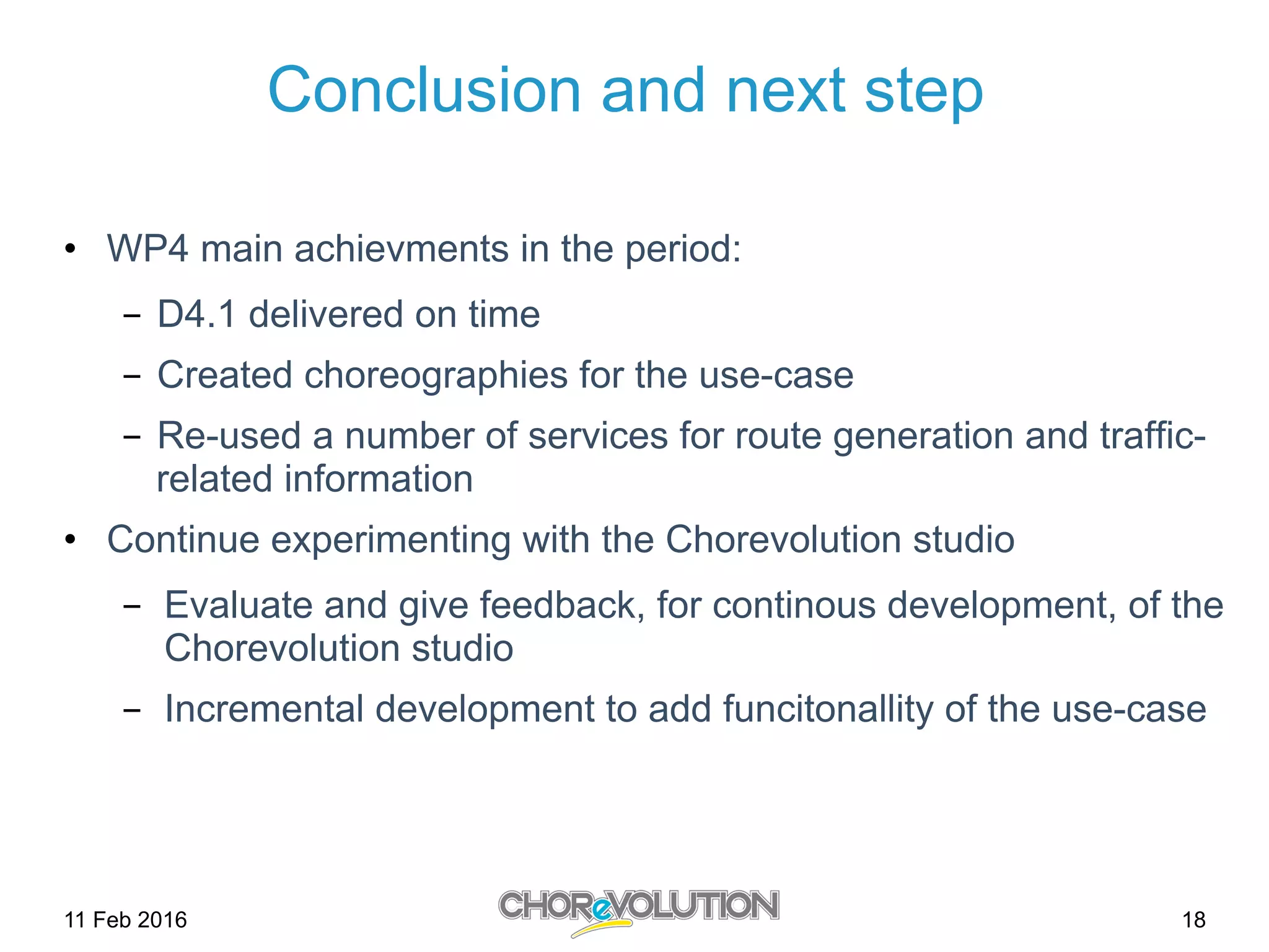 Conclusion and next step
•  WP4 main achievments in the period:
-  D4.1 delivered on time
-  Created choreographies for the use-case
-  Re-used a number of services for route generation and traffic-
related information
•  Continue experimenting with the Chorevolution studio
-  Evaluate and give feedback, for continous development, of the
Chorevolution studio
-  Incremental development to add funcitonallity of the use-case
11 Feb 2016 18
 