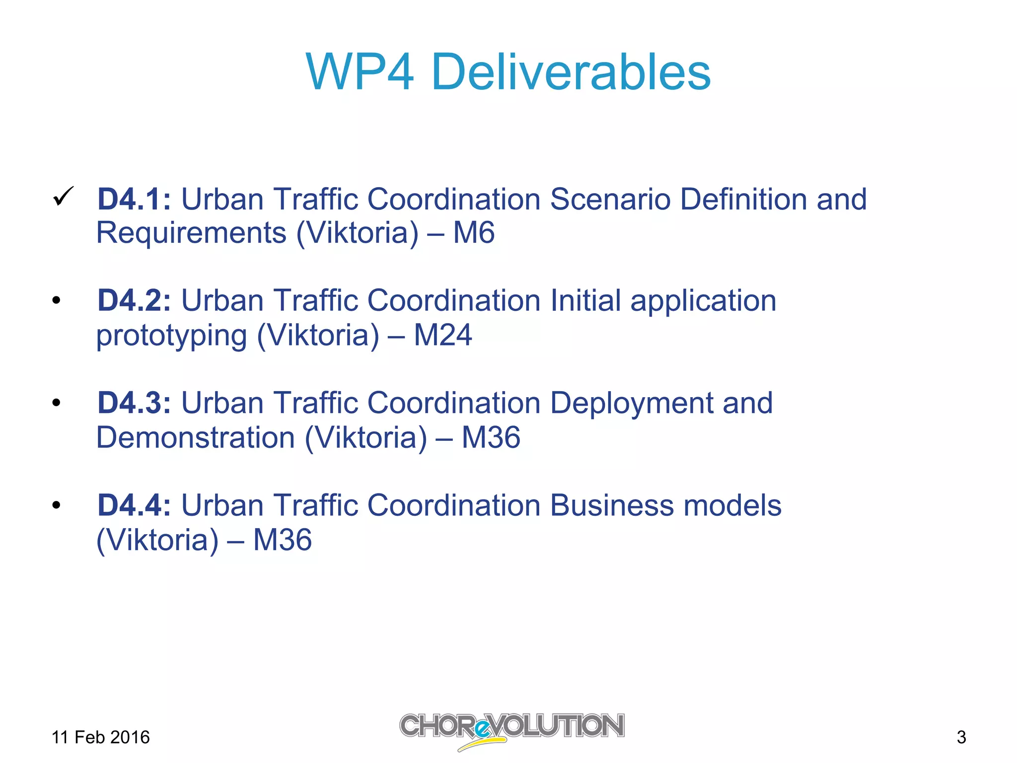 WP4 Deliverables
ü  D4.1: Urban Traffic Coordination Scenario Definition and
Requirements (Viktoria) – M6
•  D4.2: Urban Traffic Coordination Initial application
prototyping (Viktoria) – M24
•  D4.3: Urban Traffic Coordination Deployment and
Demonstration (Viktoria) – M36
•  D4.4: Urban Traffic Coordination Business models
(Viktoria) – M36
311 Feb 2016
 